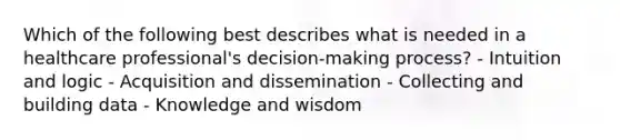 Which of the following best describes what is needed in a healthcare professional's decision-making process? - Intuition and logic - Acquisition and dissemination - Collecting and building data - Knowledge and wisdom