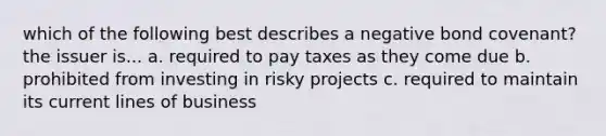 which of the following best describes a negative bond covenant? the issuer is... a. required to pay taxes as they come due b. prohibited from investing in risky projects c. required to maintain its current lines of business