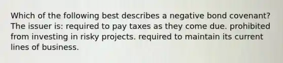 Which of the following best describes a negative bond covenant? The issuer is: required to pay taxes as they come due. prohibited from investing in risky projects. required to maintain its current lines of business.