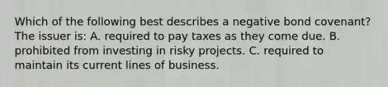 Which of the following best describes a negative bond covenant? The issuer is: A. required to pay taxes as they come due. B. prohibited from investing in risky projects. C. required to maintain its current lines of business.