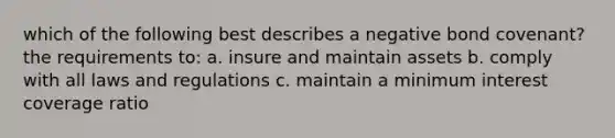 which of the following best describes a negative bond covenant? the requirements to: a. insure and maintain assets b. comply with all laws and regulations c. maintain a minimum interest coverage ratio