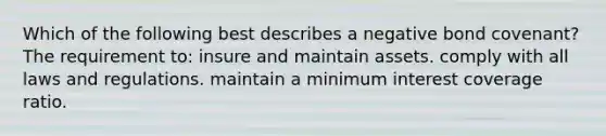 Which of the following best describes a negative bond covenant? The requirement to: insure and maintain assets. comply with all laws and regulations. maintain a minimum interest coverage ratio.