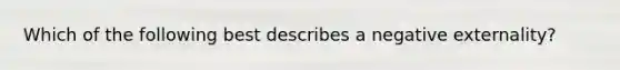 Which of the following best describes a negative externality?