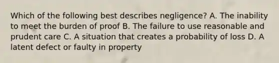 Which of the following best describes negligence? A. The inability to meet the burden of proof B. The failure to use reasonable and prudent care C. A situation that creates a probability of loss D. A latent defect or faulty in property