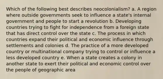 Which of the following best describes neocolonialism? a. A region where outside governments seek to influence a state's internal government and people to start a revolution b. Developing countries trying to fight for independence from a foreign state that has direct control over the state c. The process in which countries expand their political and economic influence through settlements and colonies d. The practice of a more developed country or multinational company trying to control or influence a less developed country e. When a state creates a colony in another state to exert their political and economic control over the people of geographic area