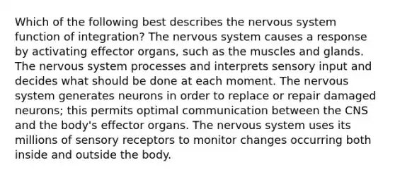 Which of the following best describes the <a href='https://www.questionai.com/knowledge/kThdVqrsqy-nervous-system' class='anchor-knowledge'>nervous system</a> function of integration? The nervous system causes a response by activating effector organs, such as the muscles and glands. The nervous system processes and interprets sensory input and decides what should be done at each moment. The nervous system generates neurons in order to replace or repair damaged neurons; this permits optimal communication between the CNS and the body's effector organs. The nervous system uses its millions of <a href='https://www.questionai.com/knowledge/kZxhe8RZQ3-sensory-receptors' class='anchor-knowledge'>sensory receptors</a> to monitor changes occurring both inside and outside the body.