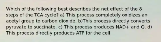 Which of the following best describes the net effect of the 8 steps of the TCA cycle? a) This process completely oxidizes an acetyl group to carbon dioxide. b)This process directly converts pyruvate to succinate. c) This process produces NAD+ and Q. d) This process directly produces ATP for the cell