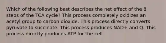 Which of the following best describes the net effect of the 8 steps of the TCA cycle? This process completely oxidizes an acetyl group to carbon dioxide. This process directly converts pyruvate to succinate. This process produces NAD+ and Q. This process directly produces ATP for the cell