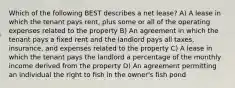 Which of the following BEST describes a net lease? A) A lease in which the tenant pays rent, plus some or all of the operating expenses related to the property B) An agreement in which the tenant pays a fixed rent and the landlord pays all taxes, insurance, and expenses related to the property C) A lease in which the tenant pays the landlord a percentage of the monthly income derived from the property D) An agreement permitting an individual the right to fish in the owner's fish pond