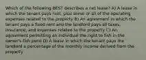 Which of the following BEST describes a net lease? A) A lease in which the tenant pays rent, plus some or all of the operating expenses related to the property B) An agreement in which the tenant pays a fixed rent and the landlord pays all taxes, insurance, and expenses related to the property C) An agreement permitting an individual the right to fish in the owner's fish pond D) A lease in which the tenant pays the landlord a percentage of the monthly income derived from the property