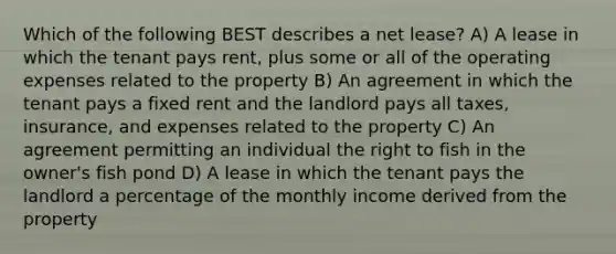 Which of the following BEST describes a net lease? A) A lease in which the tenant pays rent, plus some or all of the operating expenses related to the property B) An agreement in which the tenant pays a fixed rent and the landlord pays all taxes, insurance, and expenses related to the property C) An agreement permitting an individual the right to fish in the owner's fish pond D) A lease in which the tenant pays the landlord a percentage of the monthly income derived from the property