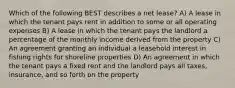 Which of the following BEST describes a net lease? A) A lease in which the tenant pays rent in addition to some or all operating expenses B) A lease in which the tenant pays the landlord a percentage of the monthly income derived from the property C) An agreement granting an individual a leasehold interest in fishing rights for shoreline properties D) An agreement in which the tenant pays a fixed rent and the landlord pays all taxes, insurance, and so forth on the property