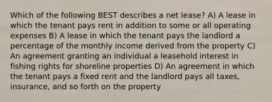 Which of the following BEST describes a net lease? A) A lease in which the tenant pays rent in addition to some or all operating expenses B) A lease in which the tenant pays the landlord a percentage of the monthly income derived from the property C) An agreement granting an individual a leasehold interest in fishing rights for shoreline properties D) An agreement in which the tenant pays a fixed rent and the landlord pays all taxes, insurance, and so forth on the property