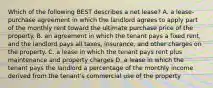 Which of the following BEST describes a net lease? A. a lease-purchase agreement in which the landlord agrees to apply part of the monthly rent toward the ultimate purchase price of the property. B. an agreement in which the tenant pays a fixed rent, and the landlord pays all taxes, insurance, and other charges on the property. C. a lease in which the tenant pays rent plus maintenance and property charges D. a lease in which the tenant pays the landlord a percentage of the monthly income derived from the tenant's commercial use of the property