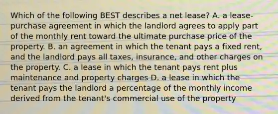 Which of the following BEST describes a net lease? A. a lease-purchase agreement in which the landlord agrees to apply part of the monthly rent toward the ultimate purchase price of the property. B. an agreement in which the tenant pays a fixed rent, and the landlord pays all taxes, insurance, and other charges on the property. C. a lease in which the tenant pays rent plus maintenance and property charges D. a lease in which the tenant pays the landlord a percentage of the monthly income derived from the tenant's commercial use of the property