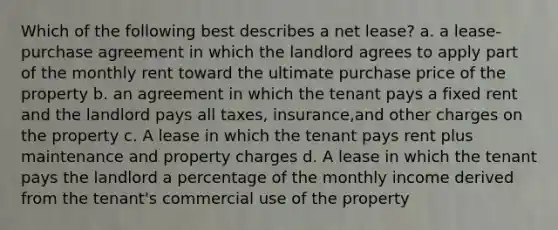 Which of the following best describes a net lease? a. a lease-purchase agreement in which the landlord agrees to apply part of the monthly rent toward the ultimate purchase price of the property b. an agreement in which the tenant pays a fixed rent and the landlord pays all taxes, insurance,and other charges on the property c. A lease in which the tenant pays rent plus maintenance and property charges d. A lease in which the tenant pays the landlord a percentage of the monthly income derived from the tenant's commercial use of the property