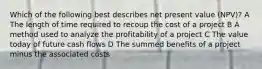 Which of the following best describes net present value (NPV)? A The length of time required to recoup the cost of a project B A method used to analyze the profitability of a project C The value today of future cash flows D The summed benefits of a project minus the associated costs