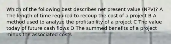 Which of the following best describes net present value (NPV)? A The length of time required to recoup the cost of a project B A method used to analyze the profitability of a project C The value today of future cash flows D The summed benefits of a project minus the associated costs