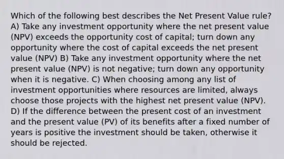 Which of the following best describes the Net Present Value rule? A) Take any investment opportunity where the net present value (NPV) exceeds the opportunity cost of capital; turn down any opportunity where the cost of capital exceeds the net present value (NPV) B) Take any investment opportunity where the net present value (NPV) is not negative; turn down any opportunity when it is negative. C) When choosing among any list of investment opportunities where resources are limited, always choose those projects with the highest net present value (NPV). D) If the difference between the present cost of an investment and the present value (PV) of its benefits after a fixed number of years is positive the investment should be taken, otherwise it should be rejected.