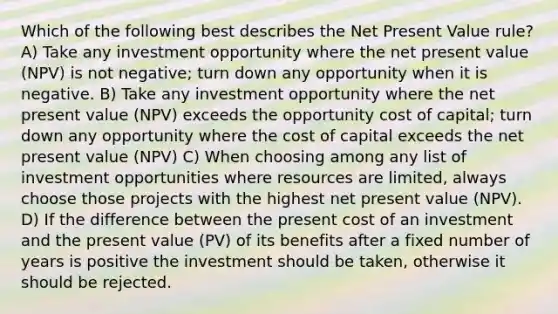 Which of the following best describes the Net Present Value rule? A) Take any investment opportunity where the net present value (NPV) is not negative; turn down any opportunity when it is negative. B) Take any investment opportunity where the net present value (NPV) exceeds the opportunity cost of capital; turn down any opportunity where the cost of capital exceeds the net present value (NPV) C) When choosing among any list of investment opportunities where resources are limited, always choose those projects with the highest net present value (NPV). D) If the difference between the present cost of an investment and the present value (PV) of its benefits after a fixed number of years is positive the investment should be taken, otherwise it should be rejected.