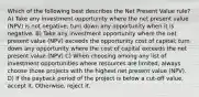 Which of the following best describes the Net Present Value rule? A) Take any investment opportunity where the net present value (NPV) is not negative; turn down any opportunity when it is negative. B) Take any investment opportunity where the net present value (NPV) exceeds the opportunity cost of capital; turn down any opportunity where the cost of capital exceeds the net present value (NPV) C) When choosing among any list of investment opportunities where resources are limited, always choose those projects with the highest net present value (NPV). D) If the payback period of the project is below a cut-off value, accept it. Otherwise, reject it.