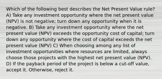 Which of the following best describes the Net Present Value rule? A) Take any investment opportunity where the net present value (NPV) is not negative; turn down any opportunity when it is negative. B) Take any investment opportunity where the net present value (NPV) exceeds the opportunity cost of capital; turn down any opportunity where the cost of capital exceeds the net present value (NPV) C) When choosing among any list of investment opportunities where resources are limited, always choose those projects with the highest net present value (NPV). D) If the payback period of the project is below a cut-off value, accept it. Otherwise, reject it.