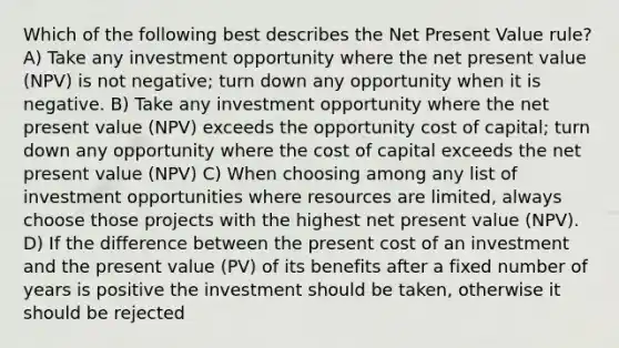 Which of the following best describes the Net Present Value rule? A) Take any investment opportunity where the net present value (NPV) is not negative; turn down any opportunity when it is negative. B) Take any investment opportunity where the net present value (NPV) exceeds the opportunity cost of capital; turn down any opportunity where the cost of capital exceeds the net present value (NPV) C) When choosing among any list of investment opportunities where resources are limited, always choose those projects with the highest net present value (NPV). D) If the difference between the present cost of an investment and the present value (PV) of its benefits after a fixed number of years is positive the investment should be taken, otherwise it should be rejected