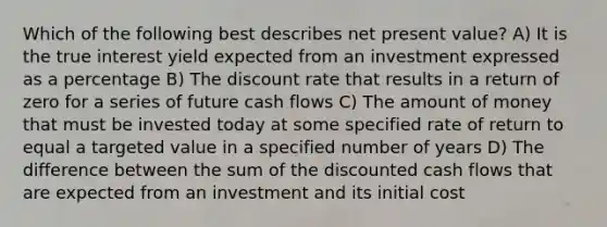 Which of the following best describes net present value? A) It is the true interest yield expected from an investment expressed as a percentage B) The discount rate that results in a return of zero for a series of future cash flows C) The amount of money that must be invested today at some specified rate of return to equal a targeted value in a specified number of years D) The difference between the sum of the discounted cash flows that are expected from an investment and its initial cost