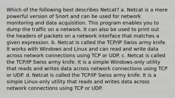 Which of the following best describes Netcat? a. Netcat is a more powerful version of Snort and can be used for network monitoring and data acquisition. This program enables you to dump the traffic on a network. It can also be used to print out the headers of packets on a network interface that matches a given expression. b. Netcat is called the TCP/IP Swiss army knife. It works with Windows and Linux and can read and write data across network connections using TCP or UDP. c. Netcat is called the TCP/IP Swiss army knife. It is a simple Windows-only utility that reads and writes data across network connections using TCP or UDP. d. Netcat is called the TCP/IP Swiss army knife. It is a simple Linux-only utility that reads and writes data across network connections using TCP or UDP.