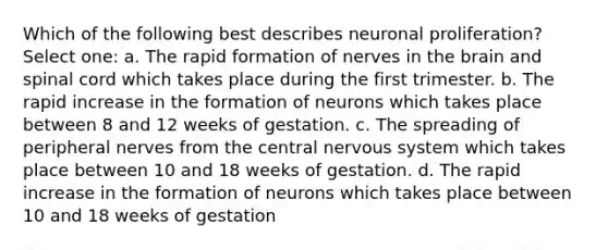 Which of the following best describes neuronal proliferation? Select one: a. The rapid formation of nerves in the brain and spinal cord which takes place during the first trimester. b. The rapid increase in the formation of neurons which takes place between 8 and 12 weeks of gestation. c. The spreading of peripheral nerves from the central nervous system which takes place between 10 and 18 weeks of gestation. d. The rapid increase in the formation of neurons which takes place between 10 and 18 weeks of gestation