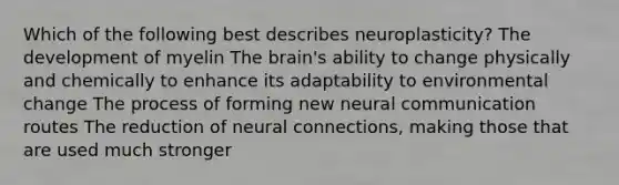 Which of the following best describes neuroplasticity? The development of myelin The brain's ability to change physically and chemically to enhance its adaptability to environmental change The process of forming new neural communication routes The reduction of neural connections, making those that are used much stronger