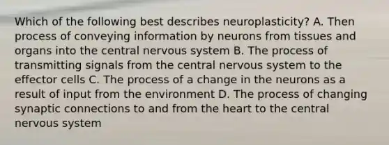 Which of the following best describes neuroplasticity? A. Then process of conveying information by neurons from <a href='https://www.questionai.com/knowledge/kOjUIGhsff-tissues-and-organs' class='anchor-knowledge'>tissues and organs</a> into the central nervous system B. The process of transmitting signals from the central nervous system to the effector cells C. The process of a change in the neurons as a result of input from the environment D. The process of changing synaptic connections to and from <a href='https://www.questionai.com/knowledge/kya8ocqc6o-the-heart' class='anchor-knowledge'>the heart</a> to the central nervous system