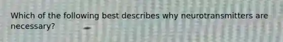 Which of the following best describes why neurotransmitters are necessary?