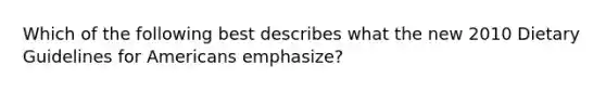 Which of the following best describes what the new 2010 Dietary Guidelines for Americans emphasize?