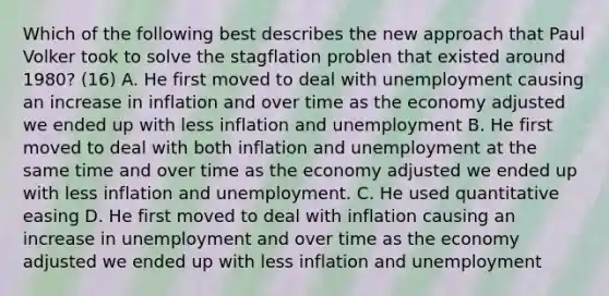 Which of the following best describes the new approach that Paul Volker took to solve the stagflation problen that existed around​ 1980? (16) A. He first moved to deal with unemployment causing an increase in inflation and over time as the economy adjusted we ended up with less inflation and unemployment B. He first moved to deal with both inflation and unemployment at the same time and over time as the economy adjusted we ended up with less inflation and unemployment. C. He used quantitative easing D. He first moved to deal with inflation causing an increase in unemployment and over time as the economy adjusted we ended up with less inflation and unemployment