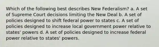 Which of the following best describes New Federalism? a. A set of Supreme Court decisions limiting the New Deal b. A set of policies designed to shift federal power to states c. A set of policies designed to increase local government power relative to states' powers d. A set of policies designed to increase federal power relative to states' powers.