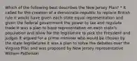 Which of the following best describes the New Jersey Plan? * It called for the creation of a democratic-republic to replace British rule It would have given each state equal representation and given the federal government the power to tax and regulate trade It was a plan to base representation on each state's population and allow for the legislature to pick the President and judges It argued for a prime minister who would be chosen by the state legislatures It was a plan to solve the debates over the Virginia Plan and was proposed by New Jersey representative William Patterson