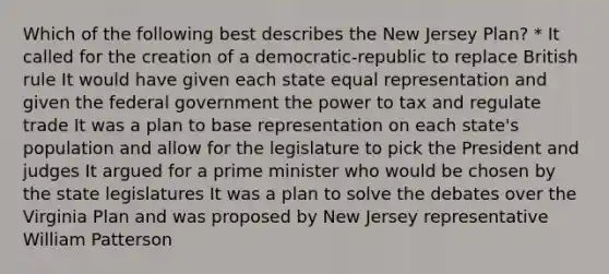 Which of the following best describes the New Jersey Plan? * It called for the creation of a democratic-republic to replace British rule It would have given each state equal representation and given the federal government the power to tax and regulate trade It was a plan to base representation on each state's population and allow for the legislature to pick the President and judges It argued for a prime minister who would be chosen by the state legislatures It was a plan to solve the debates over the Virginia Plan and was proposed by New Jersey representative William Patterson