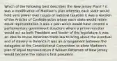 Which of the following best describes the New Jersey Plan? * it was a modification of Madison's plan whereby each state would hold veto power over issues of national taxation it was a revision of the Articles of Confederation where each state would retain equal representation it was a plan which would have created a parliamentary government structure where a prime minister would act as both President and leader of the legislature it was an idea to revise American trade law to bring about the eventual end of slavery in America it was an arrangement between the delegates at the Constitutional Convention to allow Madison's plan of equal representation if William Patterson of New Jersey would become the nation's first president