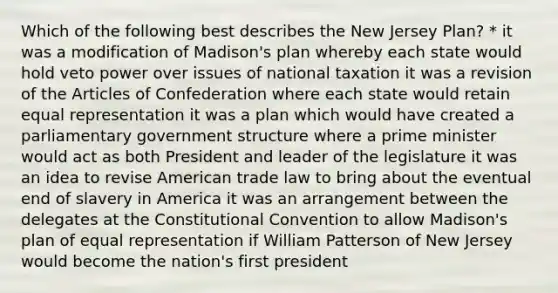 Which of the following best describes the New Jersey Plan? * it was a modification of Madison's plan whereby each state would hold veto power over issues of national taxation it was a revision of the Articles of Confederation where each state would retain equal representation it was a plan which would have created a parliamentary government structure where a prime minister would act as both President and leader of the legislature it was an idea to revise American trade law to bring about the eventual end of slavery in America it was an arrangement between the delegates at the Constitutional Convention to allow Madison's plan of equal representation if William Patterson of New Jersey would become the nation's first president