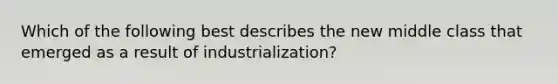 Which of the following best describes the new middle class that emerged as a result of industrialization?