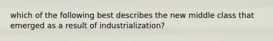 which of the following best describes the new middle class that emerged as a result of industrialization?