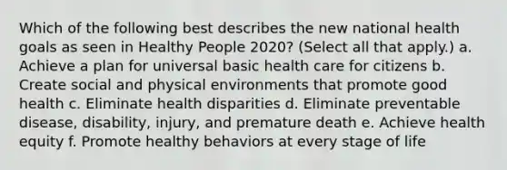 Which of the following best describes the new national health goals as seen in Healthy People 2020? (Select all that apply.) a. Achieve a plan for universal basic health care for citizens b. Create social and physical environments that promote good health c. Eliminate health disparities d. Eliminate preventable disease, disability, injury, and premature death e. Achieve health equity f. Promote healthy behaviors at every stage of life