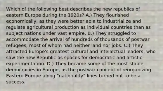 Which of the following best describes the new republics of eastern Europe during the 1920s? A.) They flourished economically, as they were better able to industrialize and regulate agricultural production as individual countries than as subject nations under vast empire. B.) They struggled to accommodate the arrival of hundreds of thousands of postwar refugees, most of whom had neither land nor jobs. C.) They attracted Europe's greatest cultural and intellectual leaders, who saw the new Republic as spaces for democratic and artistic experimentation. D.) They became some of the most stable democracies in Europe, as the postwar concept of reorganizing Eastern Europe along "nationality" lines turned out to be a success.