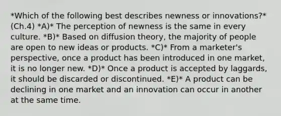 *Which of the following best describes newness or​ innovations?* (Ch.4) *A)* The perception of newness is the same in every culture. *B)* Based on diffusion​ theory, the majority of people are open to new ideas or products. *C)* From a​ marketer's perspective, once a product has been introduced in one​ market, it is no longer new. *D)* Once a product is accepted by​ laggards, it should be discarded or discontinued. *E)* A product can be declining in one market and an innovation can occur in another at the same time.