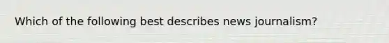 Which of the following best describes news journalism?