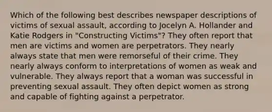 Which of the following best describes newspaper descriptions of victims of sexual assault, according to Jocelyn A. Hollander and Katie Rodgers in "Constructing Victims"? They often report that men are victims and women are perpetrators. They nearly always state that men were remorseful of their crime. They nearly always conform to interpretations of women as weak and vulnerable. They always report that a woman was successful in preventing sexual assault. They often depict women as strong and capable of fighting against a perpetrator.