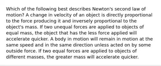 Which of the following best describes Newton's second law of motion? A change in velocity of an object is directly proportional to the force producing it and inversely proportional to the object's mass. If two unequal forces are applied to objects of equal mass, the object that has the less force applied will accelerate quicker. A body in motion will remain in motion at the same speed and in the same direction unless acted on by some outside force. If two equal forces are applied to objects of different masses, the greater mass will accelerate quicker.