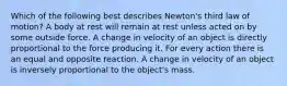 Which of the following best describes Newton's third law of motion? A body at rest will remain at rest unless acted on by some outside force. A change in velocity of an object is directly proportional to the force producing it. For every action there is an equal and opposite reaction. A change in velocity of an object is inversely proportional to the object's mass.