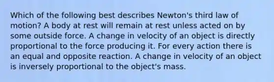 Which of the following best describes Newton's third law of motion? A body at rest will remain at rest unless acted on by some outside force. A change in velocity of an object is directly proportional to the force producing it. For every action there is an equal and opposite reaction. A change in velocity of an object is inversely proportional to the object's mass.